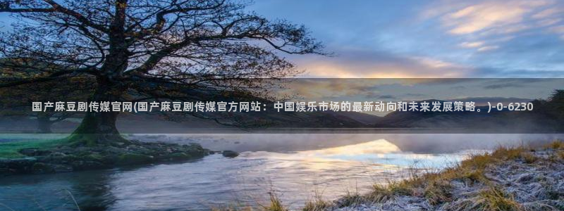 麻豆传媒app官网：国产麻豆剧传媒官网(国产麻豆剧传媒官方网站：中国娱乐市场的最新动向和未来发展策略。)
